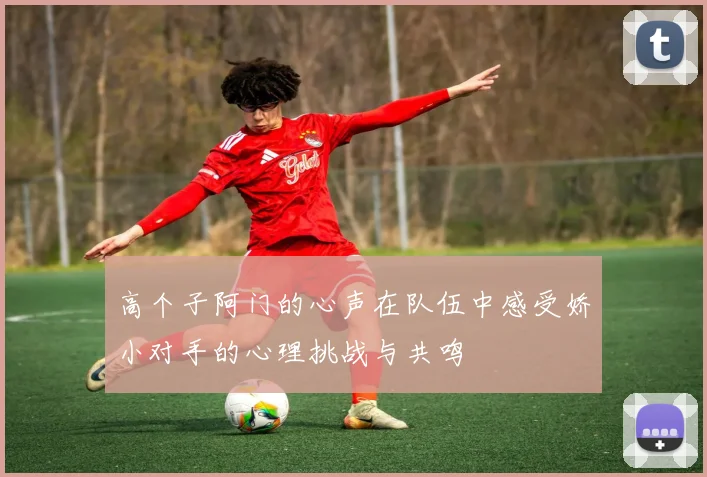 高个子阿门的心声在队伍中感受娇小对手的心理挑战与共鸣