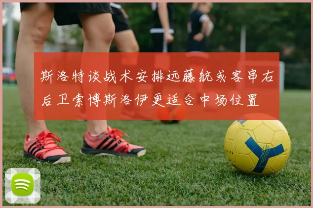 斯洛特谈战术安排远藤航或客串右后卫索博斯洛伊更适合中场位置