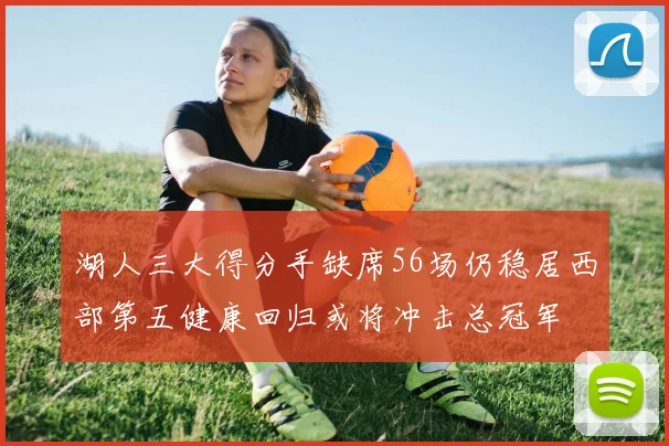 湖人三大得分手缺席56场仍稳居西部第五健康回归或将冲击总冠军