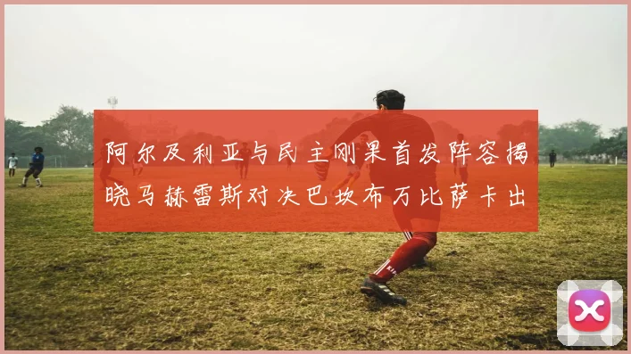 阿尔及利亚与民主刚果首发阵容揭晓马赫雷斯对决巴坎布万比萨卡出战