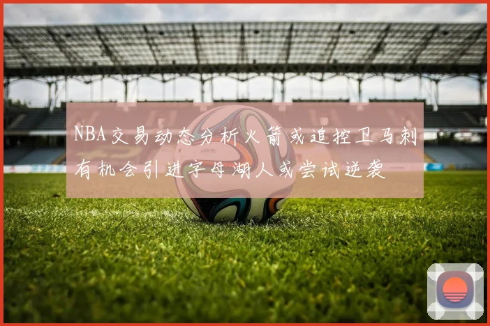 NBA交易动态分析火箭或追控卫马刺有机会引进字母湖人或尝试逆袭