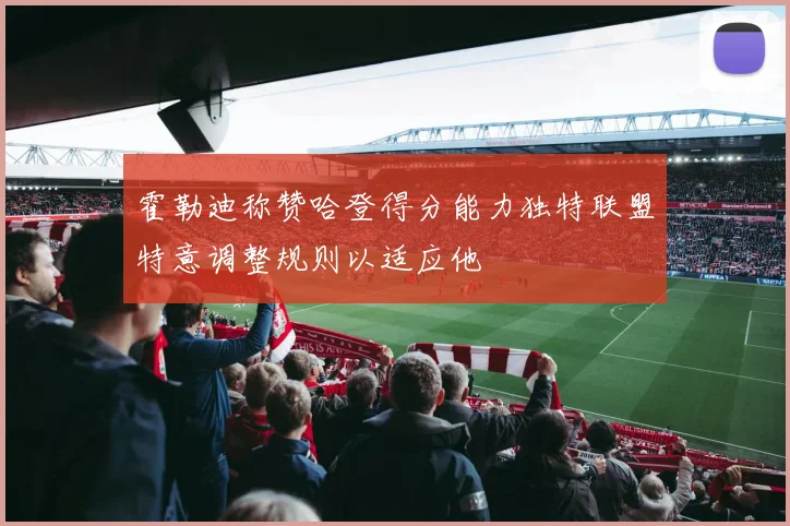 霍勒迪称赞哈登得分能力独特联盟特意调整规则以适应他