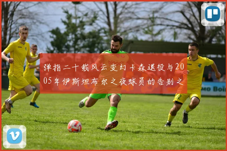弹指二十载风云变幻卡森退役与2005年伊斯坦布尔之夜球员的告别之路