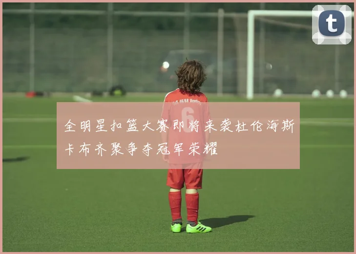 全明星扣篮大赛即将来袭杜伦海斯卡布齐聚争夺冠军荣耀