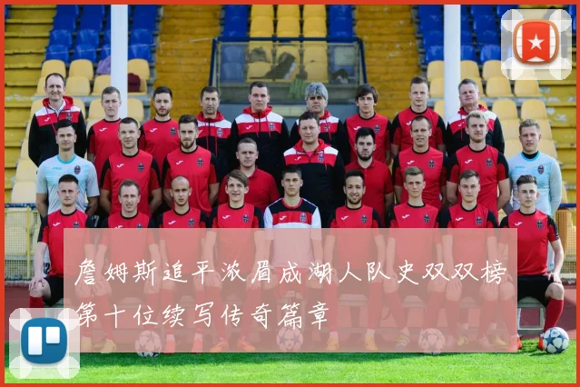 詹姆斯追平浓眉成湖人队史双双榜第十位续写传奇篇章