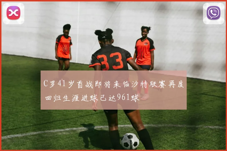 C罗41岁首战即将来临沙特联赛再度回归生涯进球已达961球