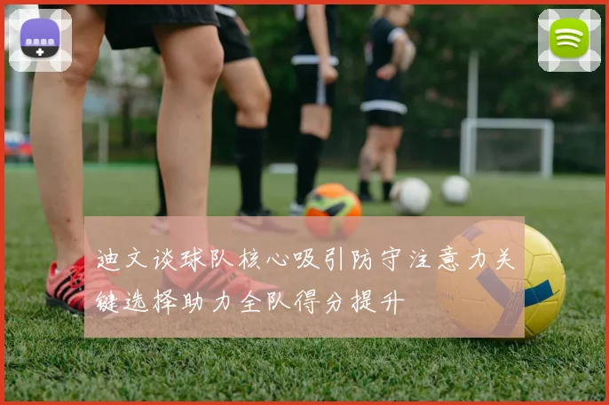 迪文谈球队核心吸引防守注意力关键选择助力全队得分提升