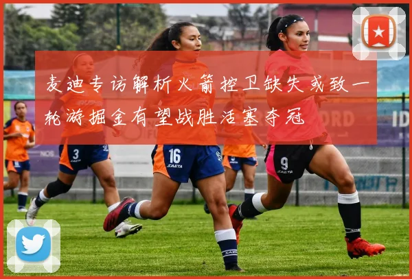 麦迪专访解析火箭控卫缺失或致一轮游掘金有望战胜活塞夺冠