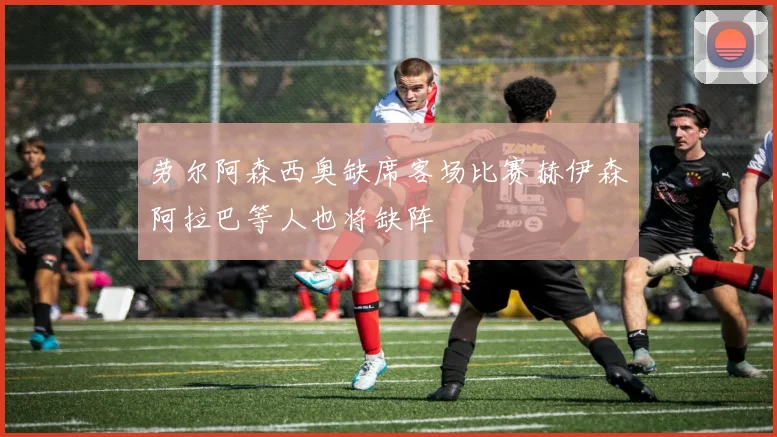 劳尔阿森西奥缺席客场比赛赫伊森阿拉巴等人也将缺阵